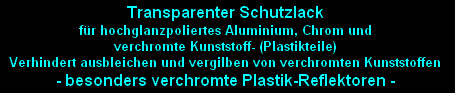 Transparenter Schutzlack 
für hochglanzpoliertes Aluminium, Chrom und
verchromte Kunststoff- (Plastikteile)
Verhindert ausbleichen und vergilben von verchromten Kunststoffen
- besonders verchromte Plastik-Reflektoren -