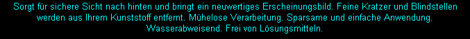 Sorgt für sichere Sicht nach hinten und bringt ein neuwertiges Erscheinungsbild. Feine Kratzer und Blindstellen werden aus Ihrem Kunststoff entfernt. Mühelose Verarbeitung. Sparsame und einfache Anwendung. 
Wasserabweisend. Frei von Lösungsmitteln.